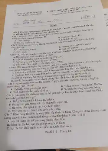 Phần I.Câu trắc nghiệm nhiều phương án lựa chọn.. Thí sinh trả lời từ câu 1 đến câu
24. Mỗi câu hỏi thí sinh chỉ chọn một phương án.
Câu 1.Tháng 8-1967 Hiệp hội các quốc gia Đông Nam Á (ASEAN)được thành lập là
biểu hiện rõ nét của xu thế nào sau đây ?
A. Toàn cầu hóa.
B. Hòa hoãn Đông - Tây.
D. Liên kết khu vựC.
C. Đa cựC.nhiều trung tâm.
Câu 2. Nội dung nào sau đây không phải là thách thức phi truyền thống đặt ra cho Cộng
đồng ASEAN?
A. Ô nhiễm môi trường.
C. Dịch bệnh.
B. Khoảng cách phát triển kinh tế.
D. Biến đổi khí hậu.
Câu 3. Sự kiện nào sau đây đánh dấu nước Việt Nam Dân chủ Cộng hòa được thành lập?
A. Hội nghị toàn quốc của Đảng (8/1945)
B. Hồ Chí Minh đọc Tuyên ngôn độc lập (2/9/1945).
C. Đại hội quốc dân họp ở Tân Trào (8/1945)
D. Tiến hành Tổng tuyên cử bầu Quốc hội
(1/1946)
Câu 4.Một trong những bài học được rút ra từ Cách mạng tháng Tám nǎm 1945 có ý nghĩa
quan trọng trong công cuộc xây dựng và phát triển đất nước hiện nay là
A. linh hoạt, quyết đoán trong việc kết hợp các hình thức đấu tranh ngoại giao.
B. tận dụng, phát huy truyền thống đoàn kết của nhân dân ba nước Đông Dương.
C. kết hợp xây dựng lực lượng vũ trang với sức mạnh của lực lượng quốc tế.
D. cần dự đoán chính xác và nhanh chóng nǎm bắt thời cơ để giành thắng lợi.
Câu 5.Nguyên nhân nào sau đây là nhân tố quyết định dẫn tới thẳng lợi của Tổng khởi
nghĩa tháng Tám (1945)?
A. Nhật đầu hàng quân Đồng minh.
B. Thẳng lợi của Hồng quân Liên Xô.
C. Tinh thần đoàn kết quốc tế vô sản.
D. Sự lãnh đạo sáng suốt của Đảng.
Câu 6.Đặc trưng lớn nhất của Trật tự thế giới hai cực I-an-ta được hình thành sau Chiến
tranh thế giới thứ hai là gì?
A. Thế giới bị chia thành hai cực, hai phe.
B. Phong trào giải phóng dân tộc phát triển mạnh mẽ.
C. Hệ thông chủ nghĩa xã hội được hình thành.
D. Mỹ vươn lên trở thành siêu cường duy nhất.
Câu 7.Hành động thể hiện sự nhạy bén,, kịp thời của Đảng Cộng sản Đông Dương trước
những chuyển biển của tình hình thế giới vào đầu tháng 8 nǎm 194 ) là
A. gấp rút thành lập 19 ban xung phong Nam tiến.
B. thành lập Uy ban dân tộc giải phóng Việt Nam.
C. lập Uy ban khởi nghĩa toàn quôc, ra Quân lệnh số 1.
Mã đề 111 - Trang 1/6