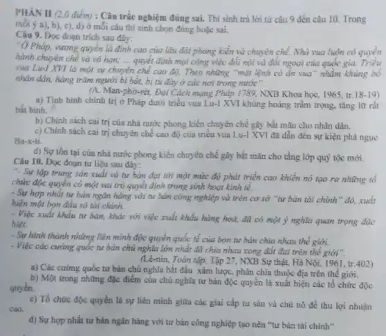 PHÀN II (2,0 điểm) : Câu trắc nghiệm đúng sai. Thí sinh trả lời từ câu 9 đến câu 10 Trong
mói ý a), b)c), d) ở mỗi câu thí sinh chọn đúng hoặc sai.
Câu 9. Đọc đoạn trích sau đây:
"Ở Pháp, vương quyền là đỉnh cao của lâu đài phong kiến và chuyên chế. Nhà vua luôn có quyền
hành chuyên chế và vo han; __ quyết định mọi công việc đối nội và đối ngoại của quốc gia.
vua Lu-I XVI là một sự chuyên chế cao độ. Theo những "mật lệnh có ẩn vua" nhằm khủng bố
nhân dân, hàng trǎm người bị bắt, bị tù đày ở các nơi trong nước".
(A. Man-phờ-rét, Đại Cách mạng Pháp 1789, NXB Khoa họC.1965, tr.18-19)
a) Tình hình chính trị ở Pháp dưới triểu vua Lu-I XVI khủng hoảng trầm trọng tǎng lữ rât
bắt bình.
b) Chính sách cai trị của nhà nước phong kiến chuyên chế gây bất mãn cho nhân dân.
c) Chính sách cai trị chuyên chế cao độ của triều vua Lu-I XVI đã dẫn đến sự kiện phá ngục
Ba-x-ti.
d) Sự tồn tại của nhà nước phong kiến chuyên chế gây bất mãn cho tầng lớp quý tộc mới.
Câu 10. Đọc đoạn tư liệu sau đây:
". Sự tập trung sản xuất và tư bản đạt tới một mức độ phát triển cao khiển nó tạo ra những tổ
chức độc quyền có một vai trò quyết định trong sinh hoạt kinh tế.
- Sự hợp nhất tư bản ngân hàng với tư bản công nghiệp và trên cơ sở "tư bản tài chính " đó, xuất
hiện một bọn đầu só tài chính.
- Việc xuất khẩu tư bản, khác với việc xuất khẩu hàng hoả,đã có một ý nghĩa quan trọng đặc
biệt.
- Sự hình thành những liên minh độc quyền quốc tế của bọn tư bản chia nhau thế giới.
- Việc các cường quốc tư bản chủ nghĩa lớn nhất đã chia nhau xong đất đại trên thế giới ".
(Lê-nin, Toàn tập, Tập 27, NXB Sự thật.Hà Nội, 1961, tr.402)
a) Các cường quốc tư bản chủ nghĩa bắt đầu xâm lược , phân chia thuộc địa trên thế giới.
b) Một trong những đặc điểm của chủ nghĩa tư bản độc quyên là xuất hiện các tô chức độc
quyền.
c) Tổ chức độc quyền là sự liên minh giữa các giai cấp tư sản và chủ nô đề thu lợi nhuận
cao.
d) Sự hợp nhất tư bản ngân hàng với tư bản công nghiệp tạo nên "tư bản tài chính"