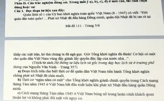 Phần II. Câu trà nghiệm đúng sai. Trong mỗi ý a), b), c), d) ở môi câu, thì sinh chọn
đúng hoặc sai
Câu 1. Đọc đoạn tư liệu sau đây:
Quân lệnh số 1 của Uỷ ban khởi nghĩa toàn quốc Việt Nam (8-1945) có viết: "Hỡi
quân dân toàn quốc! __ Phát xít Nhật đã đầu hàng Đông minh , quân đội Nhật đã bị tan rã tại
khắp các mặt trận , kẻ thù chúng ta đã ngã gục. Giờ Tổng khởi nghĩa đã đánh! Cơ hội có một
cho quân dân Việt Nam vùng dậy giành lấy quyền độc lập của nước nhà __
(Trích từ sách Hệ thống tư liệu lịch sử gốc trong dạy học lịch sử ở trường phổ
thông của Nguyễn Vǎn Ninh - Trang 357)
a) Đoạn trích trên cho biết thời cơ để quân dân Việt Nam tiến hành Tổng khởi nghĩa
chống phát xít Nhật đã chín muối.
b) Thời cơ "ngàn nǎm có một" cho Tổng khởi nghĩa giành chính quyền trong Cách mạng
tháng Tám nǎm 1945 ở Việt Nam bắt đâu xuất hiện khi phát xít Nhật đầu hàng quân Đông
minh
c) Cách mạng tháng Tám nǎm 1945 ở Việt Nam bùng nổ trong hoàn cảnh khách quan
thuận lợi và không phải đối mặt với nguy cơ.