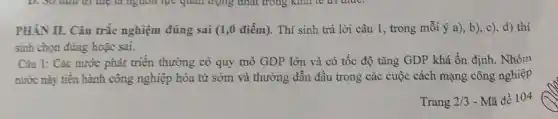 PHÀN II. Câu trắc nghiệm đúng sai (1,0 điểm). Thí sinh trả lời câu 1, trong mỗi ý a), b), c), d) thí
sinh chọn đúng hoặc sai.
Câu 1: Các nước phát triển thường có quy mô GDP lớn và có tốc độ tǎng GDP khá ổn định. Nhóm
nước này tiến hành công nghiệp hóa từ sớm và thường dẫn đầu trong các cuộc cách mạng công nghiệp
Trang 2/3 - Mã đề 104