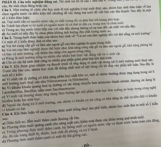 PHÀN II. Câu trắc nghiệm đúng sai. Thí sinh trả lời từ câu 1 đen câu 4. Trong môi y a);on
câu, thí sinh chọn đúng hoặc sai.
Câu 1. Nhà trường tổ chức cho học sinh đi trải nghiệm ở trại nuôi thuỷ sản, nhóm học sinh thảo luận về lựa
chọn nguồn nước và điều kiện thổ nhưỡng để xây dựng trại nuôi để viết báo cáo thu hoạch. Sau đây là một
số ý kiến thảo luận:
a). Trại nuôi cần có nguồn nước cấp có chất lượng tốt và đảm bảo trữ lượng phù hợp.
b) Tránh lựa chọn vị trí nuôi có nguồn nước bị xả thải từ dân cư,trong trọt và chǎn nuôi.
c) Trong ao, tuy nước luôn tiếp xúc với nền đây nhưng không có sự trao đổi vật chất với nền đây.
d) Ao nuôi có nền đậy bị chua phèn không ảnh hưởng đến chất lượng nước ao.
Câu 2. Trong buổi thảo luận của nhóm học sinh về "Vai trò của lâm nghiệp đôi với đời sống và môi trường".
Có một số ý kiến được đưa ra như sau:
a) Vai trò cung cấp gỗ và lâm sản ngoài gỗ của lâm nghiệp là quan trọng nhất.
b) Vai trò của lâm nghiệp được thể hiện như: khả nǎng cung cấp gỗ và lâm sản ngoài gô , khả nǎng phòng hộ
và bảo vệ môi trường, cải thiện thu nhập cho người trông rừng.
c) Rừng là môi trường sống tự nhiên cho nhiều loài thực vật, động vật và vi sinh vật.
d) Chỉ có các hệ sinh thái rừng tự nhiên góp phần giảm phát thải khí nhà kinh.
Câu 3. Khi được giao nhiệm vụ thuyết trình về ứng dụng vi sinh vật trong xử lí môi trường nuôi thuỷ sản.
Trước khi báo cáo nhóm học sinh đã thống nhất một số nội dung cốt lõi đưa vào phần kết luận. Sau đây là
một số ý kiến:
a) Vì sinh vật dị dưỡng có khả nǎng phân huỷ chất hữu cơ, một số nhóm thường được ứng dụng trong xử lí
môi trường nuôi thuỷ sản như Nitrosomonas và Nitrobacter.
b) Vi khuần khuân quang hoá tự dưỡng có tác dụng chuyên hoá ammonia thành nitrate , thường sử dụng là
Lactobacillus, Bacillus, nâm men Saccharomyces.
c) Vi sinh vật thưởng được ứng dụng theo hướng tạo chế phẩm sinh học bón xuống ao hoặc trong công nghệ
biofloc hoặc lọc sinh học.
d) Ngoài tác dụng xử lí môi trường, các nhóm vi khuẩn có lợi cũng có khả nǎng ức chế và tiêu diệt vi khuẩn
vi khuẩn có hại.
Câu 4. Khi thảo luận về các phương thức nuôi trồng thuỷ sản phổ biến, nhóm học sinh đưa ra một số ý kiến
sau:
a) Diện tích ao, đầm nuôi thâm canh thường rất lớn.
b) Phương thức nuôi quảng canh cho nǎng suất cao, kiểm soát được các khâu trong quá trình nuôi.
c) Trong phương thức nuôi thâm canh, hệ thống nuôi có nguồn nước cấp và thoát nước hoàn toàn chủ động,
đầy đủ các trang thiết bị, thuốc, hoá chất để phòng và xử lí bệnh.
d) Phương thức nuôi thâm canh có mật độ thả giống cao.