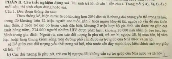 PHÂN II. Câu trắc nghiệm đúng sai. Thí sinh trả lời từ câu 1 đến câu 4. Trong mỗi ý a)., b), c), d) Ở
môi câu, thí sinh chọn đúng hoặc sai.
Câu 1. Đọc đoạn thông tin sau:
Theo thông kê, hiện nước ta có khoảng hơn 20%  dân số là những đối tượng yếu thế trong xã hội,
trong đó khoảng trên 12 triệu người cao tuôi, gân 7 triệu người khuyết tật, người có vấn đề sức khỏe
tâm thân, 2 triệu trẻ em có hoàn cảnh đặc biệt, khoảng 2 triệu lượt hộ gia đình cân được trợ giúp đột
xuất hàng nǎm, 234.000 người nhiễm HIV được phát hiện , khoảng 30.000 nạn nhân bị bạo lực , bạo
hành trong gia đình . Ngoài ra, còn các đôi tượng là phụ nữ, trẻ em bị ngược đãi, bị mua bán, bị xâm
hại, hoặc lang thang kiêm sông trên đường phô cân được sự trợ giúp của Nhà nước và xã hội.
a) Để giúp các đôi tượng yêu thê trong xã hội, nhà nước cân đây mạnh thực hiện chính sách trợ giúp
xã hội.
b) Các đối tượng là phụ nữ, trẻ em bị ngược đãi không cần sự trợ giúp của Nhà nước và xã hội.