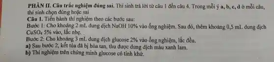 PHÀN II. Câu trắc nghiệm đúng sai. Thí sinh trả lời từ câu 1 đến câu 4 . Trong mỗi ý a, b , c, d ở mỗi câu,
thí sinh chọn đúng hoặc sai
Câu 1. Tiến hành thí nghiệm theo các bước sau:
Bước 1: Cho khoảng 2 mL dung dịch NaOH 10%  vào ống nghiệm . Sau đó, thêm khoảng 0,5 mL dung dịch
CuSO_(4)5%  vào, lắc nhẹ.
Bước 2: Cho khoảng 3 mL dung dịch glucose 2%  vào ống nghiệm.lắc đều.
a) Sau bước 2,; kết tủa đã bị hòa tan, thu được dung dịch màu xanh lam.
b) Thí nghiệm trên chứng minh glucose có tính khử.