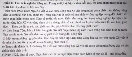 Phần II. Câu trắc nghiệm đúng sai. Trong mỗi ý a), b), c), d) ở mỗi câu, thí sinh chọn đúng hoặc sai
Câu 24: Đọc đoạn tư liệu sau đây:
"Đến nǎm 1922 , nước Nga Xô viết và các nước cộng hòa Xô viết đồng minh có sự phát triển không đồng
đều về kinh tế , vǎn hóa, chính trị Trong khi Nga là nước có nền kinh tế công nghiệp tương đối phát triển
(nhờ thực hiện chính sách Kinh tế mới , các nước khác vẫn trong tình trạng nông nghiệp lạc hậu. Các
nước cộng hòa Xô viết cũng chưa có sự thống nhất về các chính sách phát triển kinh tế, vǎn hóa, giáo
dục __ Điều đó đặt ra yêu cầu phải hợp tác, giúp đỡ lẫn nhau để cùng phát triên"
a) Liên bang Cộng hòa xã hội chủ nghĩa Xô viết được thành lập nǎm 1922 trong bối cảnh kinh tế nước
Nga và các nước Xô viết khác có sự phát triển tương đối đồng đều
b) Một trong những nguyên nhân thúc đây sự thành lập Liên bang Cộng hòa xã hội chủ nghĩa Xô viết là
do nhu câu hợp tác, giúp đỡ nhau để cùng phát triển
c) Trước khi thành lập Liên bang Xô viết, các nước cộng hòa Xô viết đã có sự thống nhất bước đầu về các
chính sách phát triển
d) Nǎm 1922, kinh tế nước Nga phát triển là do thực hiện chính sách Kinh tế mới do lê-nin đê xướng