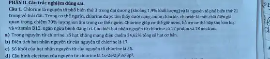 PHẦN II. Câu trắc nghiệm đúng sai.
Câu 1. Chlorine là nguyên tố phổ biến thứ 3 trong đại dương (khoảng 1,9%  khối lượng) và là nguyên tố phổ biến thứ 21
trong vỏ trái đất.Trong cơ thể người , chlorine được tìm thấy dưới dạng anion chloride,chloride là một chất điện giải
quan trọng, chiếm 70%  lượng ion âm trong cơ thể người. Chlorine giúp cơ thể giữ nước,hỗ trợ cơ thể hấp thụ kim loại
và vitamin B12, ngǎn ngừa bệnh đãng trí Cho biết hạt nhân nguyên tử chlorine có 17 proton và 18 neutron.
a) Trong nguyên tử chlorine, số hạt không mang điện chiếm 34,62%  tổng số hạt cơ bản.
b) Điện tích hạt nhân nguyên tử của nguyên tố chlorine là 17.
c) Số khối của hạt nhân nguyên tử của nguyên tố chlorine là 35.
d) Cấu hình electron của nguyên tử chlorine là 1s^22s^22p^53s^23p^5