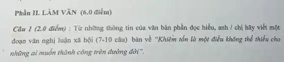 Phần II. LÀM VĂN (6.0 điểm)
Câu 1 (2.0 điểm): Từ những thông tin của vǎn bản phần đọc hiểu, anh /chị hãy viết một
đoạn vǎn nghị luận xã hội ( 7-10 câu) bàn về "Khiêm tốn là một điều không thể thiếu cho
những ai muốn thành công trên đường đời".