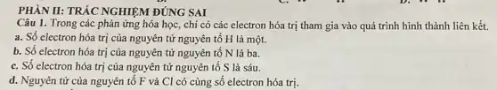 PHÀN II: TRÁC NGHIỆM ĐÚNG SAI
Câu 1. Trong các phản ứng hóa học , chỉ có các electron hóa trị tham gia vào quá trình hình thành liên kết.
a. Số electron hóa trị của nguyên tử nguyên tố H là một.
b. Số electron hóa trị của nguyên tử nguyên tố N là ba.
c. Số electron hóa trị của nguyên tử nguyên tố S là sáu.
d. Nguyên tử của nguyên tố F và Cl có cùng số electron hóa trị.