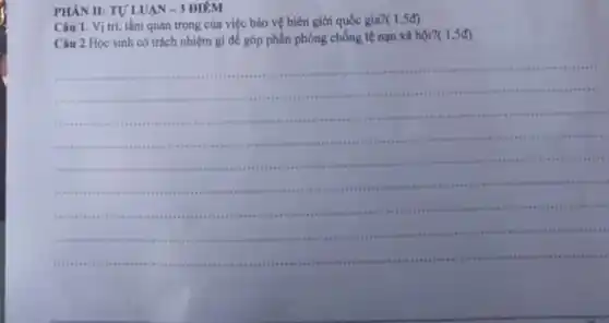 PHÀN II: TU'LUAN - 3 ĐIÊM
Câu 1. Vị trí tầm quan trọng của việc bảo vệ biên giới quốc gia?(
(1,5d)
Câu 2.Học sinh có trách nhiệm gì để góp phần phòng chống tệ nạn xã hội
?(1,5d)
__
this tin visa sees un .