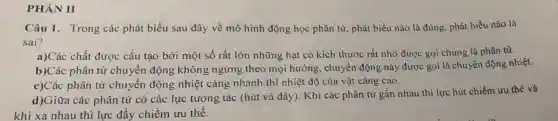 PHÀN II
Câu 1. Trong các phát biểu sau đây về mô hình động học phân tử , phát biểu nào là đúng, phát biểu nào là
sai?
a)Các chất được cấu tạo bởi một số rất lớn những hạt có kích thước rất nhỏ được gọi chung là phân tử.
b)Các phân tử chuyển động không ngừng theo mọi hướng , chuyển động này được gọi là chuyển động nhiệt.
c)Các phân tử chuyển động nhiệt càng nhanh thì nhiệt độ của vật càng cao.
d)Giữa các phân tử có các lực tương tác (hút và đẩy). Khi các phân tử gần nhau thì lực hút chiếm ưu thế và
khi xa nhau thì lực đẩy chiếm ưu thê.