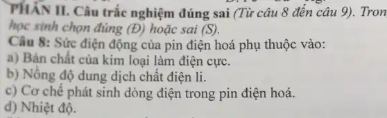 PHÂN II.Câu trắc nghiệm đúng sai (Từ câu 8 đến câu 9)Tron
học sinh chọn đúng (D) hoặc sai (S)
Câu 8: Sức điện động của pin điện hoá phụ thuộc vào:
a) Bản chất của kim loại làm điện cực.
b) Nồng độ dung dịch chất điên li.
c) Cơ chế phát sinh dòng điện trong pin điện hoá.
d) Nhiệt độ.