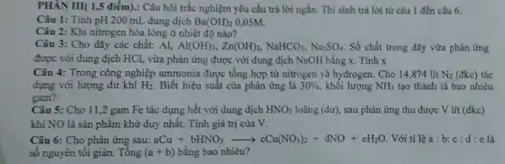 PHÂN III( 1,5 điểm): Câu hỏi trắc nghiệm yêu cầu trả lời ngắn. Thí sinh trả lời từ câu 1 đến câu 6.
Câu 1: Tính pH 200 mL dung dịch Ba(OH)_(2) 0,05M.
Câu 2: Khi nitrogen hóa lỏng ở nhiệt độ nào?
Câu 3: Cho dãy các chất: Al, Al(OH)_(3),Zn(OH)_(2),NaHCO_(3),Na_(2)SO_(4) Số chất trong dãy vừa phản ứng
được với dung dịch HCl, vừa phản ứng được với dung dịch NaOH bằng x. Tính x
Câu 4: Trong công nghiệp ammonia được tổng hợp từ nitrogen và hydrogen. Cho 14,874 lít N_(2) (đkc) tác
dụng với lượng dư khí H_(2) . Biết hiệu suất của phàn ứng là 30%  khối lượng NH_(3) tạo thành là bao nhiêu
gam?
Câu 5: Cho 11 ,2 gam Fe tác dụng hết với dung dịch HNO_(3) loãng (dư), sau phản ứng thu được V lít (đkc)
khí NO là sàn phẩm khử duy nhất . Tính giá trị của V.
Câu 6: Cho phản ứng sau: aCu+bHNO_(3)arrow cCu(NO_(3))_(2)+dNO+eH_(2)O Với tỉ lệ a:b:c:d:e là
số nguyên tối giản Tông (a+b) bằng bao nhiêu?