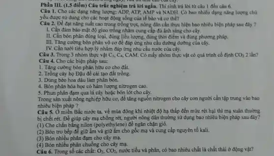 Phần III. (1,5 điểm) Câu trắc nghiệm trả lời ngắn. Thí sinh trả lời từ câu 1 đến câu 6.
Câu 1. Cho các dạng nǎng lượng: ADP ATP, AMP và NADH Có bao nhiều dạng nǎng lượng chủ
yếu được sử dụng cho các hoạt động sống của tế bào và cơ thể?
Câu 2. Để đạt nǎng suất cao trong trồng trọt, nông dân cần thực hiện bao nhiêu biện pháp sau đây ?
I. Cần đảm bảo mật độ gieo trồng nhằm cung cấp đủ ánh sáng cho cây.
II. Cần bón phân đúng loại, đúng liều lượng, đúng thời điểm và đúng phương pháp.
III. Tǎng cường bón phân vô cơ để đáp ứng nhu cầu dưỡng dưỡng của cây.
IV. Cần tưới tiêu hợp lý nhằm đáp ứng nhu cầu nước của cây.
Câu 3. Trong 3 nhóm thực vật C_(3),C_(4) , CAM. Có mấy nhóm thực vật có quá trình cố định CO_(2) 2 lần?
Câu 4. Cho các biện pháp sau:
1. Tǎng cường bón phân hữu cơ cho đất.
2. Trồng cây họ Đậu để cải tạo đất trồng.
3. Dùng bèo hoa dâu làm phân bón.
4. Bón phân hóa học có hàm lượng nitrogen cao.
5. Phun phân đạm qua lá cây hoặc bón lót cho cây.
nhiêu biện pháp ?
Câu 5. Ở miền Bắc nước ta, về mùa đông khi nhiệt độ hạ thấp đến mức rét hại thì mạ xuân thường
bị chết rét. Đề giúp cây mạ chống rét, người nông dân thường sử dụng bao nhiêu biện pháp sau đây?
(1) Che chẵn bằng nilon (polyethylene) để ngǎn chặn gió.
(2) Bón tro bếp để giữ ẩm và giữ ấm cho gốc mạ và cung cấp nguyên tố kali.
(3) Bón nhiều phân đạm cho cây mạ.
(4) Bón nhiều phân chuồng cho cây mạ.
Câu 6. Trong số các chất: O_(2),CO_(2) nước tiểu và phân có bao nhiêu chất là chất thải ở động vật?