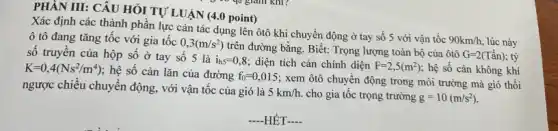 PHẦN III: CÂU HỎI TỰ LUẬN (4.0 point)
Xác định các thành phần lực cản tác dụng lên ôtô khi chuyển động ở tay số 5 với vận tốc
90km/h. lúc này ô tô đang tǎng tốc với gia tốc
0,3(m/s^2)
trên đường bằng. Biết:Trọng lượng toàn bộ của ôtô
G=2(Tacute (hat (a))n) , tỷ số truyền của hộp sô ở tay số 5 là
i_(h5)=0,8 ; diện tích cản chính diện F=2,5(m^2) ; hệ số cản không khí K=0,4(Ns^2/m^4)
; hệ số cản lǎn của đường f_(0)=0,015
; xem ôtô chuyển động trong môi trường mà gió thổi
ngược chiều chuyển động , với vận tốc của gió là 5km/h. cho gia tốc trọng trường g=10(m/s^2)
-HÊT-