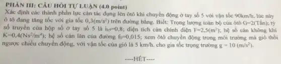 PHÀN III: CÂU HÓI TỰ LUẬN (4.0 point)
Xác định các thành phần lực cản tác dụng lên ôtô khí chuyển động ở tay số 5 với vận tốc 90km/h lúc này
ô tô đang tǎng tốc với gia tốc 0,3(m/s^2) trên đường bằng. Biết:Trọng lượng toàn bộ của ôtô G=2(Tacute (hat (a))n) tỷ
số truyền của hộp số ở tay số 5 là i_(h5)=0,8 ; diện tích cản chính diện F=2,5(m^2) , hệ số cản không khí
K=0,4(Ns^2/m^4) ; hệ số cản lǎn của đường f_(0)=0,015 ; xem ôtô chuyển động trong môi trường mà gió thổi
ngược chiều chuyển động, với vận tốc của gió là 5km/h. cho gia tốc trọng trường g=10(m/s^2)
-HÊT-