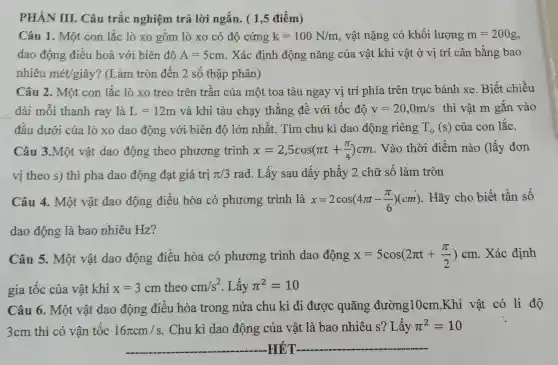 PHÀN III . Câu trắc nghiệm trả lời ngắn. ( 1,5 điếm)
Câu 1. Một con lắc lò xo gôm lò xo có độ cứng k=100N/m , vật nặng có khối lượng m=200g
dao động điều hoà với biên độ A=5cm . Xác định động nǎng của vật khi vật ở vị trí cân bằng bao
nhiêu met/gihat (a)y ? (Làm tròn đến 2 số thập phân)
Câu 2. Một con lắc lò xo treo trên trân của một toa tàu ngay vị trí phía trên trục bánh xe. Biết chiều
__ dài mỗi thanh ray là L=12m và khi tàu chạy thẳng đề với tốc độ v=20,0m/s thì vật m gǎn vào
đầu dưới của lò xo dao động với. biên độ lớn nhất. Tìm chu kì dao động riêng T_(0)(s) của con lắc.
Câu 3.Một vật dao động theo phương trình x=2,5cos(pi t+(pi )/(4))cm . Vào thời điểm nào (lấy đơn
vị theo s) thì pha dao động đạt giá trị pi /3 rad. Lấy sau dấy phẩy 2 chữ số làm tròn
Câu 4. Một vật dao động điều hòa có phương trình là x=2cos(4pi t-(pi )/(6))(cm) . Hãy cho biết tần số
dao động là bao nhiêu Hz?
Câu 5. Một vật dao động điều hòa có phương trình dao động x=5cos(2pi t+(pi )/(2))cm . Xác định
gia tốc của vật khi x=3cm theo cm/s^2 . Lấy pi ^2=10
Câu 6. Một vật dao động điều hòa trong nửa chu kì đi được quãng đường10cm .Khi vật có li độ
3cm thì có vận tốc 16pi cm/s . Chu kì dao động của vật là bao nhiêu s?Lây pi ^2=10