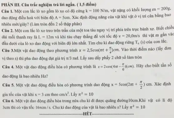 PHÀN III. Câu trắc nghiệm trả lời ngắn.( 1,5 điểm)
Câu 1. Một con lắc lò xo gồm lò xo có độ cứng k=100N/m vật nặng có khối lượng m=200g,
dao động điều hoà với biên độ A=5cm .Xác định động nǎng của vật khi vật ở vị trí cân bằng bao
nhiêu macute (e)t/gihat (a)y ? (Làm tròn đến 2 số thập phân)
Câu 2. Một con lắc lò xo treo trên trần của một toa tàu ngay vị trí phía trên trục bánh xe. Biết chiều
dài mỗi thanh ray là L=12m và khi tàu chạy thẳng đề với tốc độ v=20,0m/s thì vật m gắn vào
đầu dưới của lò xo dao động với biên độ lớn nhất.Tìm chu kì dao động riêng T_(o)(s) của con lắc.
Câu 3.Một vật dao động theo phương trình x=2,5cos(pi t+(pi )/(4))cm Vào thời điểm nào (lấy đơn
vị theo s) thì pha dao động đạt giá trị pi /3rad Lấy sau dấy phẩy 2 chữ số làm tròn
Câu 4. Một vật dao động điều hòa có phương trình là x=2cos(4pi t-(pi )/(6))(cm) Hãy cho biết tần số
dao động là bao nhiêu Hz?
Câu 5. Một vật dao động điều hòa có phương trình dao động x=5cos(2pi t+(pi )/(2))cm . Xác định
gia tốc của vật khi x=3cm theo cm/s^2 Lấy pi ^2=10
Câu 6. Một vật dao động điều hòa trong nửa chu kì đi được quãng đường10cm .Khi vật có li độ
3cm thì có vận tốc 16pi cm/s Chu kì dao động của vật là bao nhiêu s? Lấy pi ^2=10