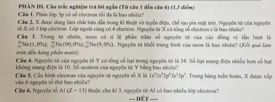 PHÀN III. Câu trắc nghiệm trả lời ngắn (Từ câu 1 đến câu 6) (1,5 điểm)
Câu 1. Phân lớp 3p có số electron tối đa là bao nhiêu?
Câu 2. X được dùng làm chất bán dẫn trong kĩ thuật vô tuyến điện, chế tạo pin mặt trời Nguyên tử của nguyên
tố X có 3 lớp electron. Lớp ngoài củng có 4 electron . Nguyên tử X có tổng số electron s là bao nhiêu?
Câu 3. Trong tự nhiên, neon có tỉ lệ phần trǎm số nguyên tử của các đồng vị lần lượt là
(}_{10)^20Ne(1,0% );_(10)^20Ne(90,0% );_(10)^22Ne(9,0% ) . Nguyên tử khối trung bình của ncon là bao nhiêu? (Kết quả làm
tròn đến hàng phản mười).
Câu 4. Nguyên tử của nguyên tố Y có tổng số hạt trong nguyên tử là 34. Số hạt mang điện nhiều hơn số hạt
không mang điện là 10. Số neutron của nguyên tử Y bǎng bao nhiêu?
Câu 5. Cấu hình electron của nguyên tử nguyên tố X là 1s^22s^22p^63s^23p^5 Trong bảng tuần hoàn , X được xếp
vào ô nguyên tố thứ bao nhiêu?
Câu 6. Nguyên tố Al(Z=13) thuộc chu kì 3 , nguyên tử Al có bao nhiêu lớp electron?
- HÉT