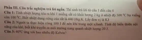 Phần III. Câu trắc nghiệm trả lời ngắn . Thí sinh trả lời từ câu 1 đến câu 6
Câu 1: Tính nhiệt lượng tòa ra khi 1 miếng sắt có khối lượng 2 kg ở nhiệt độ 500^circ C hạ xuống
còn 100^circ C Biết nhiệt dung riêng của sắt là
440J/kgcdot K Lấy đơn vị là KJ
Câu 2: Người ta thực hiện công 100 J để nén khí trong một xilanh. Tính độ biến thiên nội
nǎng của khí, biết khí truyền ra môi trường xung quanh nhiệt lượng 20 J.
Câu 3: 40^circ C ứng với bao nhiêu độ Kelvin?