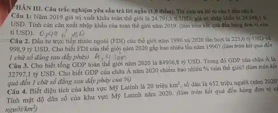 PHẦN III. Câu trắc nghiệm yêu cầu trả lời ngắn (1,0 điểm). Thí sinh trả lời từ câu 1 đến câu 4.
Câu 1: Nǎm 2019 giá trị xuất khẩu toàn thế giới là 24.791 ,1 tỉ USD; giá trị nhập khẩu là 24.348.1 tỉ
USD. Tính cán cân xuất nhập khẩu của toàn thế giới nǎm 2019. (làm tròn kết quả đến hàng đơn vị của
tỉ USD).
Câu 2. Đầu tư trực tiếp nước ngoài (FDI) của thế giới nǎm 1990 và 2020 lần lượt là 225,0 tỷ USD và
998.9 tỷ USD. Cho biết FDI của thế giới nǎm 2020 gấp bao nhiêu lần nǎm 1990? (làm tròn kết quả đến
1 chữ số đǎng sau dây phảy)
Câu 3. Cho biết tổng GDP toàn thế giới nǎm 2020 là 84906,8 tỷ USD. Trong đó GDP của châu Á là
32797,1 tỷ USD . Cho biết GDP của châu Á nǎm 2020 chiếm bao nhiêu
0/0 toàn thế giới? (làm tròn kết
quả đến 1 chữ số đẳng sau dây phảy của
% 
Câu 4. Biết diện tích của khu vực Mỹ Latinh là 20 triệu
km^2 , số dân là 652 triệu người (nǎm 2020)
Tính mật độ dân số của khu vực Mỹ Latinh nǎm 2020. (làm tròn kết quả đến hàng đơn vị ci
ngurof(km^2)