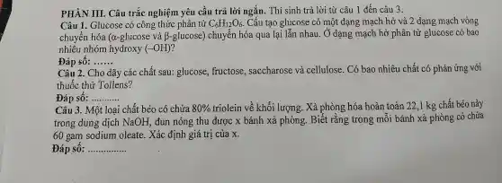 PHÀN III. Câu trắc nghiệm yêu cầu trả lời ngắn . Thí sinh trả lời từ câu 1 đến câu 3.
Câu 1. Glucose có công thức phân tử C_(6)H_(12)O_(6) Cấu tạo glucose có một dạng mạch hở và 2 dạng mạch vòng
chuyển hóa (a -glucose và beta  glucose) chuyển hóa qua lại lẫn nhau. Ở dạng mạch hở phân tử glucose có bao
nhiêu nhóm hydroxy (-OH)
Đáp sô: __
Câu 2. Cho dãy các chất sau:glucose, fructose , saccharose và cellulose. Có bao nhiêu chất có phản ứng với
thuốc thử Tollens?
Đáp sô: __
Câu 3. Một loại chất béo có chứa 80%  triolein về khối lượng. Xà phòng hóa hoàn toàn 22 ,1 kg chất béo này
trong dung dịch NaOH, đun nóng thu được x bánh xà phòng. Biết rǎng trong môi bánh xà phòng có chứa
60 gam sodium oleate. Xác định giá trị của x.
Đáp sô: __