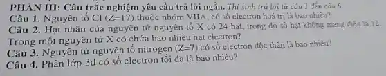 PHÀN III: Câu trắc nghiệm yêu cầu trả lời ngắn . Thí sinh trả lời từ cáu 1 đến cáu 6.
Câu 1. Nguyên tố C1 (Z=17) thuộc nhóm VIIA , có số electron hoá trị là bao nhiêu?
Câu 2. Hạt nhân của nguyên tử nguyên tố X có 24 hạt, trong đó số hạt không mang
Trong một nguyên tử X có chứa bao nhiêu hạt electron?
Câu 3. Nguyên tử nguyên tố nitrogen
(Z=7) có số electron độc thân là bao nhiêu?
Câu 4. Phân lớp 3d có số electron tối đa là bao nhiêu?