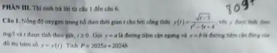 PHÀN III. Thi sinh trả lời tử câu 1 đến câu 6.
Câu 1. Nồng độ oxygen trong hồ theo thời gian ( cho bới công thite y(t)=(sqrt {t-3))/(t^2)-5t+4 với y được tính theo
mg/1 và t được tính theo giờ, 1geqslant 0 Gọi y=a là đường tiệm cận ngang và x=b là đường tiềm cận đứng cla
đồ thị hàm số y=y(t) Tinh P=2025a+2024b