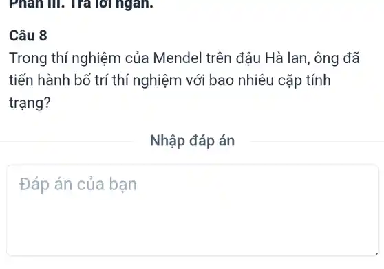 Phân III. Trả l lời ngân.
Câu 8
Trong thí nghiệm của Mendel trên đậu Hà lan , ông đã
tiến hành bố trí thí nghiệm với bao nhiêu cặp tính
trạng?
Nhập đáp án
Đáp án của bạn