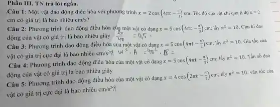 Phần III.TN trả lời ngắn.
Câu 1 : Một vật dao động điều hòa với phương trình x=2cos(4pi t-(pi )/(3))cm . Tốc độ của vật khi qua li độ x=2
cm có giá trị là bao nhiêu cm/s
Câu 2 : Phương trình dao động điều hòa của dạng x=5cos(4pi t-(pi )/(3))cm ; lấy pi ^2=10 . Chu kì dao
động của vật có giá trị là bao nhiêu giây
Câu 3 : Phương trình dao động điều hòa của một vật có dạng x=5cos(4pi t-(pi )/(2))cm ; lấy pi ^2=10 Gia tốc của
vật có giá trị cực đại là bao nhiêu
cm/s^2?
Câu 4:Phương : trình dao động điều hòa của một vật có dạng
x=5cos(4pi t-(pi )/(3))cm ; lấy pi ^2=10 . Tần số dao
động của vật có giá trị là bao nhiêu giây
Câu 5 : Phương trình dao động điều hòa của một vật có dạng
x=4cos(2pi t-(pi )/(2))cm ; lấy pi ^2=10 . vân tốc của
vật có giá trị cực đại là bao nhiêu
cm/s^2?