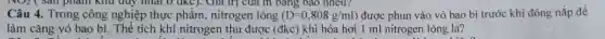phân khu đủy nhất 0 đkc). Giá trị của m bảng bao nhiêu?
Câu 4. Trong công nghiệp thực phẩm , nitrogen lỏng (D=0,808g/ml) được phun vào vỏ bao bi trước khi đóng nắp để
làm cǎng vỏ bao bì. Thể tích khí nitrogen thu được (đkc) khi hóa hơi 1 ml nitrogen lòng là?