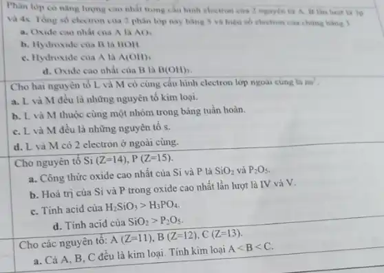 Phân lop co nàng lượng cao nhất trong câu hình electron của 2 nguyên tử A. B lần luot la ip
và 4s. Tong so electron của 2 phân lớp này bằng S và hiệu số electron của chúng bằng 1
a. Oxide cao nhất của A là AO_(3)
b. Hydroxide của B là BOH
C. Hydroxide của A là A(OH)_(3)
d. Oxide cao nhất của B là B(OH)_(3)
Cho hai nguyên tổ L và M có cùng cấu hình electron lớp ngoài cùng là
ns^2
a. L và M đều là những nguyên tố kim loại.
b. L và M thuộc cùng một nhóm trong bảng tuần hoàn.
C. L và M đều là những nguyên tô s.
d. L và M có 2 electron ở ngoài cùng.
Cho nguyên tố Si (Z=14),P(Z=15)
a. Công thức oxide cao nhất của Si và P là
SiO_(2) và P_(2)O_(5)
b. Hoá trị của Si và P trong oxide cao nhất lần lượt là IV và V.
C. Tính acid của
H_(2)SiO_(3)gt H_(3)PO_(4)
d. Tính acid của
SiO_(2)gt P_(2)O_(5)
Cho các nguyên tô:
A(Z=11),B(Z=12),C(Z=13)
a. Cả A, B, C đều là kim loại . Tính kim loại
Alt Blt C