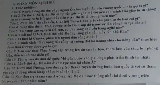 A. PHÂN MÔN LỊCH SỮ:
Câu 1. Người Lông -ba thu phục người Ô-xto-rô-gốt lập nên vương quốc có tên gọi là gì?
1. Trắc nghiệm:
Câu 2. Từ thế kỉ XIII, Án Độ có sự tiếp xúc mạnh mẽ với nền vǎn minh Hồi giáo từ sự thống
trị của vương triều Hồi giáo đầu tiên ở Án Độ đó là vương triều nào?
Câu 3. Nǎm 1517,do cần tiền, Giáo hội Thiên Chúa giáo cho phép tự do bán cái gì?
Câu 4. Sang đầu thể kỉ XVI, vương triều Đê-li sụp đổ trước sự tấn công liên tục của ai?
Câu 5. Tại vùng cao nguyên Đê-ca n, cư dân sống chủ yếu bằng nghề nào?
Câu 6. Cuối thế kì VII, lãnh thổ nhà Đường rộng gần gấp mấy lần nhà Hán?
Câu 7. Ở thời kì Gúp-ta, phân lớn người dân sống ở đâu?
Câu 8. Chính sách "lấy ruộng đất công và ruộng đất bỏ hoang chia cho nông dân" thực hiện
dưới thời Đường được gọi là gì?
Câu 9. Vǎn học thời Phục hưng tập trung lên án sự tàn bạo, tham lam của tầng lớp phong
kiến, đấu tranh cho điều gi?
Câu 10. Tên vị vua đã đưa đế quốc Mô-gôn bước vào giai đoạn phát triển thịnh trị nhất?
Câu 11. Lãnh thô Ấn Độ nằm ở khu vực nào tại châu Á?
Câu 12. Dưới thời Đường, con đường trở thành tuyến đường buôn bán quốc tế với sự tham
gia của thương nhân khǎp thế giới có tên là gì?
Câu 13. Sau thời trị vì của vua A-sô-ca, Ân Độ đã được thống nhất lại dưới vương triều
Gúp-ta sau bao nhiêu nǎm?