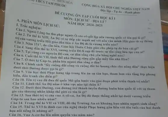 A. PHÂN MÔN LICH SỬ:
I trạc nghiệm:
DE CUONG ÔN TAP CUÓI HOC KII
MON:LICH SU-DIALIT
NĂM HỌC
2024-2025
Câu 1. Người Lòng ba thu phục người Ô -xtơ-rô-gốt lập nên vương quốc có tên goi là gi?
Câu 2. Từ thế ki Xili : Án Độ có sự tiếp xúc mạnh mẽ với nền vǎn minh Hồi giáo từ sự thống
(7) của vương triều Hồi giáo đầu tiên ở Ấn Độ đó là vương triều nào?
Câu 4. Sang đầu thế kỉ XVI, vương triều Dê-li sụp đổ trước sự tần công liên tục của ai?
Câu 3. Nǎm 1517 , do cần tiền, Giáo hội Thiên Chứa giáo cho phép tự do bán cái gi?
Câu 5. Tại vùng cao nguyên Đê-can, cư dân sông chủ yếu bằng nghề nào?
Câu 7. Ở thời kì Gúp-ta, phần lớn người dân sống ở đâu?
Câu 6. Cuối thế kỉ VII, lãnh thổ nhà Đường rộng gần gấp mấy lần nhà Hán?
Câu 8. Chính sách "lấy ruộng đất công và ruộng đất bỏ hoang chia cho nông dân"thực hiện
dưới thời Đường được gọi là gì?
Câu 9. Vǎn học thời Phục hưng tập trung lên án sự tàn bạo, tham lam của tầng lớp phong
kiến, đấu tranh cho điều gì?
Câu 10. Tên vị vua đã đưa đế quốc Mô-gôn bước vào giai đoạn phát triển thịnh trị nhất?
Câu 11. Lãnh thổ Ân Độ nằm ở khu vực nào tại châu Á?
Câu 12. Dưới thời Đường, con đường trở thành tuyến đường buôn bán quốc tế với sự tham
gia của thương nhân khǎp thế giới có tên là gì?
Câu 13. Sau thời trị vì của vua A-sô-ca, Án Độ đã được thống nhất lại dưới vương triều
Gúp-ta sau bao nhiêu nǎm?
Câu 14. Trong thế kỉ VII và VIII, đô thị Trường An có khoảng bao nhiêu người sinh sống?
Câu 15. Thế kỉ XVI là đỉnh cao của nghệ thuật Phục hưng gắn liền với tên tuổi của hai danh
họa nổi tiếng là những ai?
Câu 16. Vua A-cơ ba lên nắm quyền vào nǎm nào?