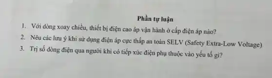 Phần tự luận
1. Với dòng xoay chiều, thiết bị điện cao áp vận hành ở cấp điện áp nào?
2. Nêu các lưu ý khi sử dụng điện áp cực thấp an toàn SELV (Safety Extra-Low Voltage)
3. Trị số dòng điện qua người khi có tiếp xúc điện phụ thuộc vào yếu tô gì?