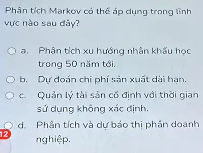 Phân tích Markov có thể áp dụng trong lĩnh
vực nào sau đây?
a. Phân tích xu hướng nhân khẩu học
trong 50 nǎm tới.
b. Dư đoán chi phí sản xuất dài hạn.
c. Quản lý tài sản cố định với thời gian
sử dụng không xác đinh.
d. Phân tích và dự báo thị phần doanh
12
nghiệp.