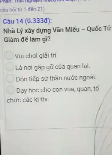 Phân: Trác nghiệm nhiêu lua chon
câu hỏi từ 1 đến 21)
Câu 14 (0.333đ):
Nhà Lý xây dựng Vǎn Miếu - Quốc Tứ
Giám để làm gì?
Vui chơi giải trí.
Là nơi gặp gỡ của quan lại.
Đón tiếp sứ thần nước ngoài.
Dạy học cho con vua , quan, tố
chức các kì thi.