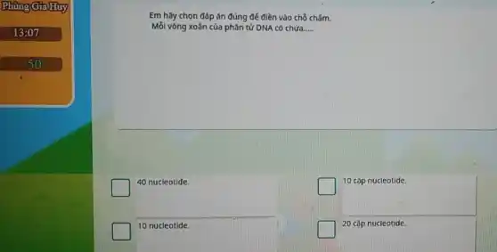 Phùng GiaHuy
13:07
50
Em hãy chọn đáp án đúng để điền vào chỗ chấm.
Mỗi vòng xoắn của phân tử DNA có chứa __
40 nucieotide.
square 
10 cặp nucleotide.
10 nucleotide.
square 
20 cặp nucleotide.