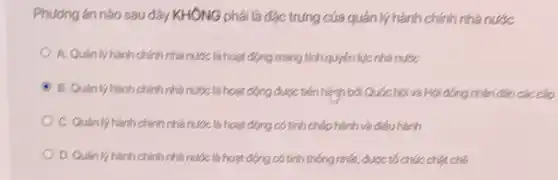 Phương án nào sau đây KHÔNG phải là đặc trưng của quản lý hành chính nhà nước
A. Quân lý hành chính nhà nước là hoạt động mang tính quyền lực nhà nước
B. Quan ly hành chính nhà nước là hoạt động được tiến hành bởi Quốc hội và Hội đóng nhân dân các cấp
C. Quản lý hành chính nhà nước là hoạt động có tính chấp hành và điều hành
D. Quan ly hành chính nhà nước là hoạt động có tính thống nhất,được tó chức chặt chẽ