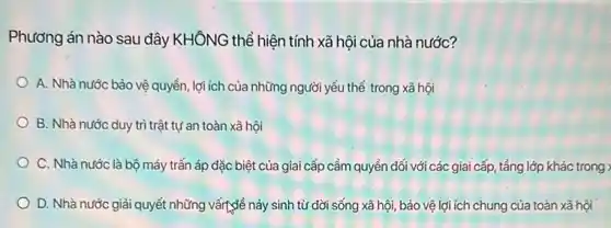 Phương án nào sau đây KHÔNG thể hiện tính xã hội của nhà nước?
A. Nhà nước bảo vệ quyền, lợi ích của những người yếu thế trong xã hội
B. Nhà nước duy trì trật tự an toàn xã hội
C. Nhà nước là bộ máy trấn áp đặc biệt của giai cấp cầm quyền đối với các giai cấp , tầng lớp khác trong ;
D. Nhà nước giải quyết những vấrt,để nảy sinh từ đời sống xã hội, bảo vệ lợi ích chung của toàn xã hội