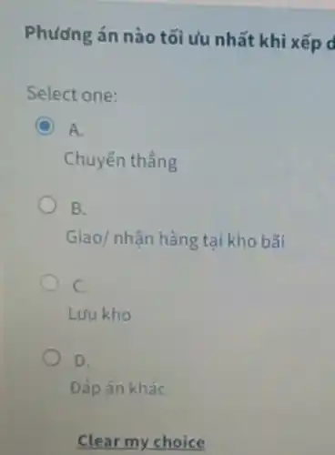 Phương án nào tối ưu nhất khi xếp d
Select one:
A.
Chuyến thẳng
B.
Giao/ nhận hàng tại kho bãi
C.
Lưu kho
D.
Đáp án khác
Clear my choice