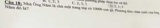 phương pháp chọn lọc cá thể
B. 1; 2; 3
C. 2;3;1
(D) 2; 1; 3
Câu 18: Nhà Ông Nǎm là chủ một trang trại có 10000 con gà. Phương thức chǎn nuôi của ông
Nǎm đó là?