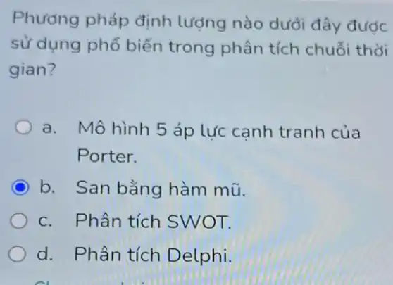 Phương pháp định lượng nào dưới đây được
sử dụng phổ biến trong phân tích chuỗi thời
gian?
a. Mô hình 5 áp lực cạnh tranh của
Porter.
b. San bằng hàm mũ.
c. Phân tích SWOT.
d. Phân tích D elphi.