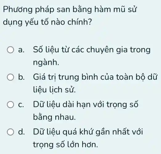 Phương pháp s an bǎn g hàm mũ sử
dụng yếu tố nào chính?
a. Số liệu từ các chuy en giá trong
ngành.
b. Giá tr i trung bình củ a toàn bộ dữ
liệu lịch sử.
c. Dữ li êu dài hạn với trọng số
bằng nhau.
d. Dữ liệ u quá khứ g ần nhất v đi