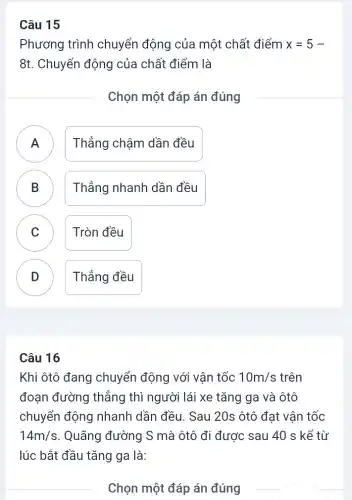 Phương trình chuyển động của một chất điểm x=5-
8t. Chuyển động của chất điểm là
Chọn một đáp án đúng
A ) Thẳng chậm dần đều
B Thẳng nhanh dần đều B
C Tròn đều
D Thẳng đều
v
Câu 16
Khi ôtô đang chuyển động với vận tốc 10m/s trên
đoạn đường thẳng thì người lái xe tǎng ga và ôtô
chuyển động nhanh dần đều. Sau 20s ôtô đạt vận tốc
14m/s . Quãng đường S mà ôtô đi được sau 40 s kể từ
lúc bắt đầu tǎng ga là:
Chọn một đáp án đúng