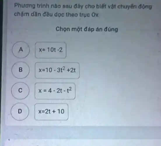 Phương trình nào sau đây cho biết vật chuyển động
chậm dần đều dọc theo trục Ox
Chọn một đáp án đúng
A
3
x=10t-2
B )
x=10-3t^2+2t
C )
x=4-2t-t^2
D
x=2t+10