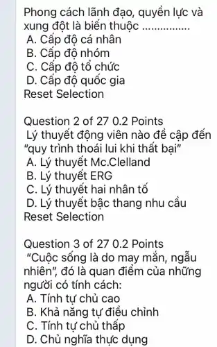 Phong cách lãnh đao , quyền lực và
xung đột là biến thuộc __
A. Cấp độ cá nhân
B. Cấp độ nhóm
C. Cấp đô tổ chức
D. Cấp độ quốc gia
Reset Selection
Question 2 of 27 0.2 Points
Lý thuyết động viên nào đê cập đến
"quy trình thoái lui khi thất bại"
A. Lý thuyết MC.Clelland
B. Lý thuyết ERG
C. Lý thuyêt hai nhân tổ
D. Lý thuyết bậc thang nhu cầu
Reset Selection
Question 3 of 27 0.2 Points
"Cuộc sống là do may mǎn , ngâu
nhiên", đó là quan điểm của những
người có tính cách:
A. Tính tư chủ cao
B. Khả nǎng tự điều chỉnh
C. Tính tư chủ thập
D. Chủ nghĩa thực dụng