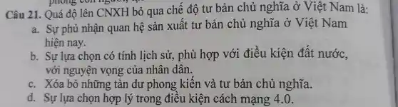 phong con người,
Câu 21. Quá độ lên CNXH bỏ qua chế độ tư bản chủ nghĩa ở Việt Nam là:
a. Sự phủ nhận quan hệ sản xuất tư bản chủ nghĩa ở Việt Nam
hiện nay.
b. Sự lựa chọn có tính lịch sử , phù hợp với điều kiện đất nước,
với nguyện vọng của nhân dân.
c. Xóa bỏ những tàn dư phong kiên và tư bản chủ nghĩa.
d. Sự lựa chọn hợp lý trong điêu kiện cách mạng 4.0.