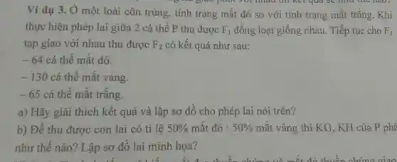 phot vol nhau thì kết quả se
Ví dụ 3. Ở một loài côn trùng, tính trạng mắt đỏ so với tính trạng mắt trắng. Khi
thực hiện phép lai giữa 2 cá thể P thu được F_(1) đồng loạt giống nhau. Tiếp tục cho F1
tạp giao với nhau thu được F_(2) có kết quả như sau:
-64 cá thể mắt đỏ.
-130 cá thể mắt vàng.
-65 cá thể mắt trǎng.
a) Hãy giải thích kết quả và lập sơ đô cho phép lai nói trên?
b) Để thu được con lai có tỉ lệ 50%  mắt đỏ : 50%  mắt vàng thì KG, KH của P phả
như thế nào ? Lập sơ đồ lai minh họa?
the sun rises behind the hill the tree's shadow is long