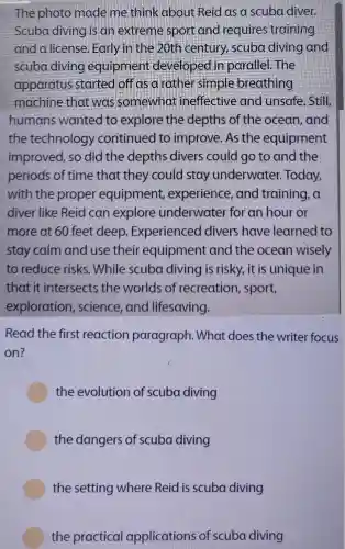 The photo made me think about Reid as a scuba diver.
Scuba diving is an extreme sport and requires training
and a license Early in the 20th century scuba diving and
scuba diving equipment de veloped in parallel.The
apparatus started off as a rather simple breathing
machine that was somewhat ineffective and unsafe . Still
humans wanted to explore the depths of the ocean, and
the technology continued to improve. As the equipment
improved, so did the depths divers could go to and the
periods of time that they could stay underwater.Today,
with the proper equipment , experience , and training , a
diver like Reid can explore underwater for an hour or
more at 60 feet deep Experienced divers have learned to
stay calm and use their equipment and the ocean wisely
to reduce risks. While scuba diving is risky, it is unique in
that it intersects the worlds of recreation , sport,
exploration , science, and lifesaving.
Read the first reaction paragraph.. What does the writer focus
on?
the evolution of scuba diving
the dangers of scuba diving
the setting where Reid is scuba diving
the practical applications of scuba diving