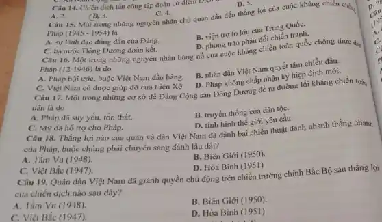 Pháp (1945 - 1954)là
B. viện trợ to lớn của Trung QuốC.
D. phong trào phản đối chiến tranh.
C. All Nam
Câu 14. Chiến dịch tấn công tập đoàn cứ điểm Điện
D. 5.
A. 2.
(B) 3.
C. 4. Câu 15. Một trong những nguyên nhân chủ quan dẫn đến thắng lợi của cuộc kháng chiến chống
A. sự lãnh đạo đúng đắn của Đảng.
C. ba nước Đông Dương đoàn kết.
Câu 16. Một trong những nguyên nhân bùng nổ của cuộc khẳng chiến toàn quốc chống thực dân
Pháp (12-1946) là do
A. Pháp bội ước , buộc Việt Nam đầu hàng.
B. nhân dân Việt Nam quyết tâm chiến đấu.
D. Pháp không chấp nhận ký hiệp định mới.
C. Việt Nam có được giúp đỡ của Liên Xô
Câu 17. Một trong những cơ sở để Đảng Cộng sản Đông Dương đề ra đường lối kháng chiến toàn
dân là do
A. Pháp đã suy yếu, tồn thất.
B. truyền thống của dân tộC.
D. tình hình thê giới yêu cầu.
C. Mỹ đã hỗ trợ cho Pháp.
Câu 18. Thắng lợi nào của quân và dân Việt Nam đã đánh bại chiến thuật đánh nhanh thắng nhanh
của Pháp, buộc chúng phải chuyển sang đánh lâu dài?
A. Tầm Vu (1948).
B. Biên Giới (1950).
C. Việt Bắc (1947)
D. Hòa Bình (1951)
Câu 19. Quân dân Việt Nam đã giành quyền chủ động trên chiến trường chính Bắc Bộ sau thắng lợi
của chiến dịch nào sau đây?
A. Tầm Vu (1948)
B. Biên Giới (1950)
C. Việt Bắc (1947)
D. Hòa Bình (1951)