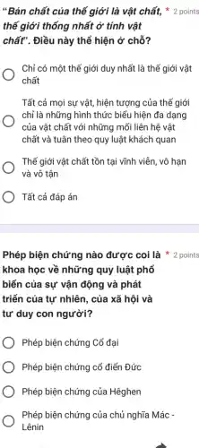 Phép biện chứng nào được coi là 2 points
khoa học về những quy luật phổ
biến của sự vận động và phát
triển của tự nhiên , của xã hội và
tư duy con người?
Phép biện chứng Cổ đại
Phép biện chứng cổ điển Đức
Phép biện chứng của Hêghen
Phép biện chứng của chủ nghĩa Mác -
Lênin
thế giới thống nhất ở tính vật
chất". Điều này thể hiện ở chỗ?
Chỉ có một thế giới duy nhất là thế giới vật
chất
Tất cả mọi sự vật, hiện tượng của thế giới
chỉ là những hình thức biểu hiện đa dạng
của vật chất với những mối liên hệ vật
chất và tuân theo quy luật khách quan
Thế giới vật chất tồn tại vĩnh viễn , vô hạn
và vô tận
Tất cả đáp án
"Bản chất của thế giới là vật chất,2 points